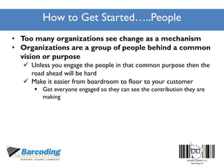 How to Get Started…..People
• Too many organizations see change as a mechanism
• Organizations are a group of people behind a common
vision or purpose
 Unless you engage the people in that common purpose then the
road ahead will be hard
 Make it easier from boardroom to floor to your customer
 Get everyone engaged so they can see the contribution they are
making
 