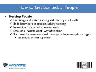 How to Get Started…..People
• Develop People
 Encourage and foster learning and teaching at all levels
 Build knowledge in problem solving thinking
 Innovation is required, so encourage it
 Develop a “what’s next” way of thinking
 Sustaining improvements and the urge to improve again and again
 It’s cultural and not superficial
 