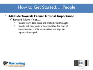 How to Get Started…..People
• AttitudeTowards Failure Utmost Importance
 Reward failure, if not…..
 People won’t take risks and make breakthroughs
 People will hang onto a doomed idea for fear of
consequences – this wastes time and saps an
organizations spirit
 