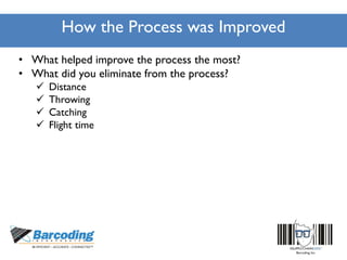 How the Process was Improved
• What helped improve the process the most?
• What did you eliminate from the process?
 Distance
 Throwing
 Catching
 Flight time
 