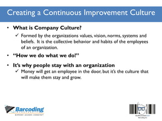 Creating a Continuous Improvement Culture
• What is Company Culture?
 Formed by the organizations values, vision, norms, systems and
beliefs. It is the collective behavior and habits of the employees
of an organization.
• “How we do what we do!”
• It’s why people stay with an organization
 Money will get an employee in the door, but it’s the culture that
will make them stay and grow.
 