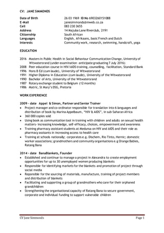 CV Jane Simmonds Page 1
CV: JANE SIMMONDS
Date of Birth 26 03 1969 ID No 6903260151088
E-Mail janesimmonds@mweb.co.za
Cell 083 230 3655
Address 14 Majuba Lane Riverclub, 2191
Citizenship South African
Languages English, Afrikaans, basic French and Dutch
Interests Community work, research, swimming, handcraft, yoga
EDUCATION
2016 Masters in Public Health in Social Behaviour Communication Change, University of
Witwatersrand (under examination –anticipate graduating 7 July 2016)
2008 Peer education course in HIV/AIDS training, counselling, facilitation, Standard Bank
1996 Hons B Ed (cum laude), University of Witwatersrand
1991 Higher Diploma in Education (cum laude), University of the Witwatersrand
1990 Bachelor of Arts, University of the Witwatersrand
1987 Rotary exchange student to Belgium (12 months)
1986 Matric, St Mary’s DSG, Pretoria
WORK EXPERIENCE
2009 – date Appel & Simon, Partner and Senior Trainer
 Project manager and co-ordinator responsible for translation into 6 languages and
distribution of book by Marina Appelbaum, “HIV & AIDS”, in sub-Saharan Africa
 360 000 copies sold
 Using book as communication tool in training with children and adults on sexual health
matters- increasing knowledge, self-efficacy, choices, empowerment and awareness
 Training pharmacy assistant students at Medunsa on HIV and AIDS and their role as
pharmacy assisants in increasing access to health care
 Training at schools nationally; corporates e.g. Dischem, Rio Tinto, Hernic; domestic
worker associations; grandmothers and community organisations e.g Orange Babies,
Ratang Bana
2014 – date BanaBlankets, Founder
 Established and continue to manage a project in Alexandra to create employment
opportunities for up to 30 unemployed women producing blankets
 Responsible for identifying markets for the blankets and promotion of project through
social media
 Reponsible for the sourcing of materials, manufacture, training of project members
and distribution of blankets
 Facilitating and supporting a group of grandmothers who care for their orphaned
grandchildren
 Strengthening the organisational capacity of Ratang Bana to secure government,
corporate and individual funding to support vulnerable children
 