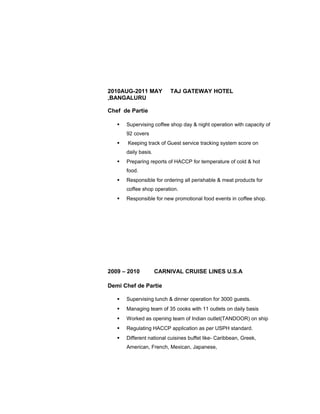2010AUG-2011 MAY TAJ GATEWAY HOTEL
,BANGALURU
Chef de Partie
 Supervising coffee shop day & night operation with capacity of
92 covers
 Keeping track of Guest service tracking system score on
daily basis.
 Preparing reports of HACCP for temperature of cold & hot
food.
 Responsible for ordering all perishable & meat products for
coffee shop operation.
 Responsible for new promotional food events in coffee shop.
2009 – 2010 CARNIVAL CRUISE LINES U.S.A
Demi Chef de Partie
 Supervising lunch & dinner operation for 3000 guests.
 Managing team of 35 cooks with 11 outlets on daily basis
 Worked as opening team of Indian outlet(TANDOOR) on ship
 Regulating HACCP application as per USPH standard.
 Different national cuisines buffet like- Caribbean, Greek,
American, French, Mexican, Japanese,
 