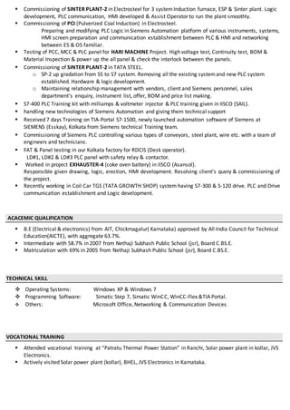  Commissioning of SINTER PLANT-2 in Electrosteel for 3 systemInduction furnace, ESP & Sinter plant. Logic
development, PLC communication, HMI developed & Assist Operator to run the plant smoothly.
 Commissioning of PCI (Pulverized Coal Induction) in Electrosteel.
Preparing and modifying PLC Logic in Siemens Automation platform of various instruments, systems,
HMI screen preparation and communication establishment between PLC & HMI and networking
between ES & OS familiar.
 Testing of PCC, MCC & PLC panel for HARI MACHINE Project. High voltage test, Continuity test, BOM &
Material Inspection & power up the all panel & check the interlock between the panels.
 Commissioning of SINTER PLANT-2 in TATA STEEL.
o SP-2 up gradation from S5 to S7 system. Removing all the existing systemand new PLC system
established. Hardware & logic development.
o Maintaining relationship management with vendors, client and Siemens personnel, sales
department’s enquiry, instrument list, offer, BOM and price list making.
 S7-400 PLC Training kit with milliamps & voltmeter injector & PLC training given in IISCO (SAIL).
 handling new technologies of Siemens Automation and giving them technical support
 Received 7 days Training on TIA-Portal S7-1500, newly launched automation software of Siemens at
SIEMENS (Esskay), Kolkata from Siemens technical Training team.
 Commissioning of Siemens PLC controlling various types of conveyors, steel plant, wire etc. with a team of
engineers and technicians.
 FAT & Panel testing in our Kolkata factory for RDCIS (Desk operator).
LD#1, LD#2 & LD#3 PLC panel with safety relay & contactor.
 Worked in project EXHAUSTER-4 (coke oven battery) in IISCO (Asansol).
Responsible given drawing, logic, erection, HMI development. Resolving client’s query & commissioning of
the project.
 Recently working in Coil Car TGS (TATA GROWTH SHOP) system having S7-300 & S-120 drive. PLC and Drive
communication establishment and Logic development.
ACACEMIC QUALIFICATION
 B.E (Electrical & electronics) from AIT, Chickmagalur( Karnataka) approved by All India Council for Technical
Education(AICTE), with aggregate 63.7%.
 Intermediate with 58.7% in 2007 from Nethaji Subhash Public School (jsr), Board C.BS.E.
 Matriculation with 69% in 2005 from Nethaji Subhash Public School (jsr), Board C.BS.E.
TECHNICAL SKILL
 Operating Systems: Windows XP & Windows 7
 Programming Software: Simatic Step 7, Simatic WinCC, WinCC-Flex &TIA Portal.
 Others: Microsoft Office, Networking & Communication Devices.
VOCATIONAL TRAINING
 Attended vocational training at “Patratu Thermal Power Station” in Ranchi, Solar power plant in kollar, JVS
Electronics.
 Actively visited Solar power plant (kollar), BHEL, JVS Electronics in Karnataka.
 