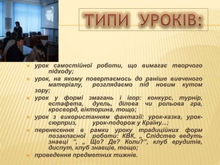  урок самостійної роботи, що вимагає творчого
підходу;
 урок, на якому повертаємось до раніше вивченого
матеріалу, розглядаємо під новим кутом
зору;
 урок у формі змагань і ігор: конкурс, турнір,
естафета, дуель, ділова чи рольова гра,
кросворд, вікторина, тощо;
 урок з використанням фантазії: урок-казка, урок-
сюрприз, урок-подорож у Країну...;
 перенесення в рамки уроку традиційних форм
позакласної роботи: КВК, „ Слідство ведуть
знавці ”, „ Що? Де? Коли?”, клуб ерудитів,
диспут, клуб знавців, тощо;
 проведення предметних тижнів.
 