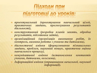  проектувальний (проектування навчальний цілей,
практичних завдань, прогнозування результатів
діяльності),
 конструктивний (розробка планів занять, обробка
результатів, підготовка звітів),
 організаційний (організація виконання робіт, їх
контроль, виховна робота з учнями та батьками),
 діагностичні вміння (формулювання пізнавальних
завдань, проблем, науковий пошук, практична оцінка
навчального процесу),
 комунікативні вміння (встановлення контактів
учнями, батьками, колегами),
 Інформаційні вміння (опрацювання начальної, наукової
інформації).
 