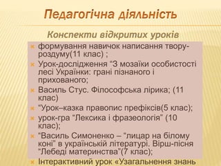  формування навичок написання твору-
роздуму(11 клас) ;
 Урок-дослідження “З мозаїки особистості
лесі Українки: грані пізнаного і
прихованого;
 Василь Стус. Філософська лірика; (11
клас)
 “Урок–казка правопис префіксів(5 клас);
 урок-гра “Лексика і фразеологія” (10
клас);
 “Василь Симоненко – “лицар на білому
коні” в українській літературі. Вірш-пісня
“Лебеді материнства”(7 клас);
 Інтерактивний урок «Узагальнення знань
 