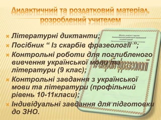  Літературні диктанти;
 Посібник “ Із скарбів фразеології ”;
 Контрольні роботи для поглибленого
вивчення української мови та
літератури (9 клас);
 Контрольні завдання з української
мови та літератури (профільний
рівень 10-11класи);
 Індивідуальні завдання для підготовки
до ЗНО.
 