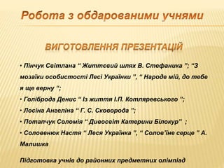 • Пінчук Світлана “ Життєвий шлях В. Стефаника ”; “З
мозаїки особистості Лесі Українки ”, “ Народе мій, до тебе
я ще верну “;
• Голіброда Денис “ Із життя І.П. Котляревського ”;
• Лосіна Ангеліна “ Г. С. Сковорода ”;
• Потапчук Соломія “ Дивосвіт Катерини Білокур” ;
• Соловенюк Настя “ Леся Українка ”, “ Солов’їне серце ” А.
Малишка
Підготовка учнів до районних предметних олімпіад
 
