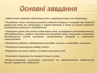 • Забезпечити належну підготовку учнів з української мови та літератури.
• Розробити чітку систему розвитку стійкого інтересу і потреби при вивченні
української мови та літератури в період навчання в школі на основі глибокого
усвідомлення цінності й необхідності.
• Створити умови для якісної підготовки учнів, виховувати цілеспрямованість,
відповідальність, свідоме ставлення до розумової праці, розвивати пошуковий,
дослідницький спосіб мислення, стимулювати потребу в самоосвіті,
самовихованні.
• Проводити роботу з обдарованою молоддю: участь в олімпіадах, конкурсах,
• Створення позитивного іміджу освіти.
• Формувати не лише знання, а й рівень мислення учнів.
• Розвивати ініціативи та творчий пошук в учнів.
• Використовувати інноваційні технології та перспективний педагогічний
досвід, зокрема О.Б. Рудницької
 