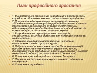  1. Систематичне підвищення кваліфікації є безпосереднім
службовим обов’язком кожного педагогічного працівника.
 2. Професійне вдосконалення - неперервний характер і
здійснюється впродовж усієї трудової діяльності з метою
послідовного розширення і оновлення компетенцій,
підвищення рівня професійної майстерності відповідно до
вимог модернізації системи освіти в Україні.
 3. Розроблення та сертифікування спецкурсів,
спецсемінарів, семінарів-тренінгів для підвищення фахової
майстерності;
 4. Здійснення модернізації навчальних, навчально-
тематичних планів і програм курсів;
 5. Набуття та вдосконалення професійних компетенцій
шляхом організованого навчання (курси очні, заочні,
дистанційні та їх модифікації; освітянські заходи у системі
методичної роботи) та самоосвітньої діяльності;
 6. Створення умов для роботи в мережі Інтернет;
 7. Навчання на дистанційних курсах з метою підвищення
кваліфікації;
 8. Створення портфоліо.
 