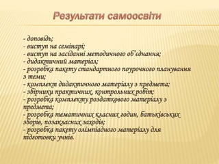- доповідь;
- виступ на семінарі;
- виступ на засіданні методичного об’єднання;
- дидактичний матеріал;
- розробка пакету стандартного поурочного планування
з теми;
- комплект дидактичного матеріалу з предмета;
- збірники практичних, контрольних робіт;
- розробка комплекту роздаткового матеріалу з
предмета;
- розробка тематичних класних годин, батьківських
зборів, позакласних заходів;
- розробка пакету олімпіадного матеріалу для
підготовки учнів.
 