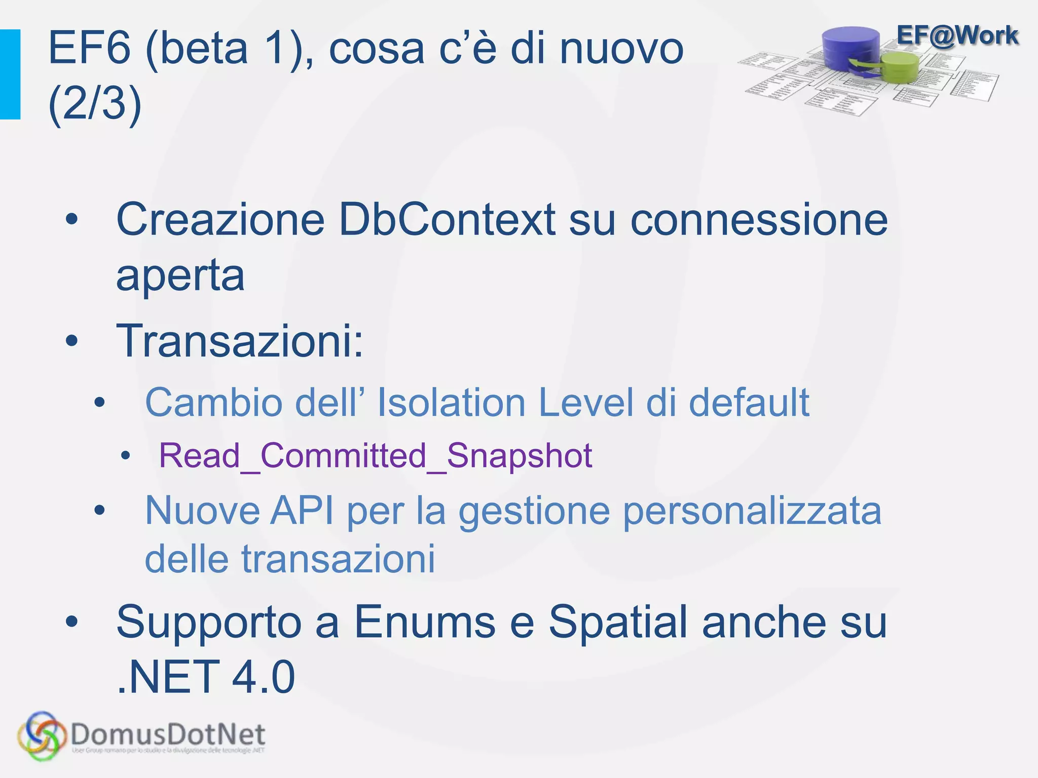 EF@Work
• Creazione DbContext su connessione
aperta
• Transazioni:
• Cambio dell’ Isolation Level di default
• Read_Committed_Snapshot
• Nuove API per la gestione personalizzata
delle transazioni
• Supporto a Enums e Spatial anche su
.NET 4.0
EF6 (beta 1), cosa c’è di nuovo
(2/3)
 