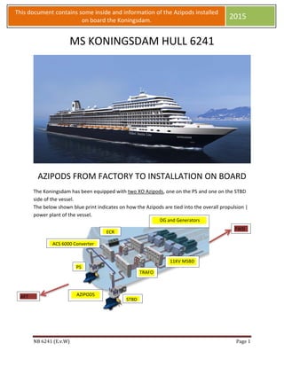  
 
NB	6241	(E.v.W)		 Page	1	
 
This document contains some inside and information of the Azipods installed 
on board the Koningsdam. 
2015 
MS KONINGSDAM HULL 6241 
 
AZIPODS FROM FACTORY TO INSTALLATION ON BOARD 
The Koningsdam has been equipped with two XO Azipods, one on the PS and one on the STBD 
side of the vessel. 
The below shown blue print indicates on how the Azipods are tied into the overall propulsion | 
power plant of the vessel. 
 
 
   
 DG and Generators 
11KV MSBD 
ECR
TRAFO 
ACS 6000 Converter 
AZIPODS 
PS 
STBD
AFT 
FWD
 
