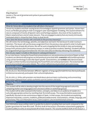Lesson Plan
TAL 540 2015
Meg Shephard
Lesson 2, The use of grammarand syntax in persuasivewriting
Date: 3/18/15
InstructionalContext
What do I know about my studentsthatwill inform this lesson?
I know my studentsand their varying levelsof knowledge in Spanish grammar and syntax. I know thatI
must use flexible grouping in order to engage in peer-teaching/peer-modeling.This dualenrollmentFIU
class is composed of mostly allSpanish native and heritage speakers. Alsomost of the studentsare
Miami raised and born and of Cuban descent. They are engagedstudentsthat are mostly intrinsically
motivated which is shownby their choice to dual-enroll.
How does this lessonconnect with and build on the previous lesson(s)?
We will review the terminology, adverbs,and adjectives learnedin the lastlesson in order to ensure
retention. This lesson will use the essay assignmentfrom the previousclass period in order to build upon
the writing they already did at home. We will be work-shoppingthe first drafts in class and analyzing
essays from previousyears (anonymous essays, in orderto protect students’identity). Studentswill also
be assignedbrief grouppresentationsfor the next class (Due on Monday following the weekend).
How do you expect to build on this lessonin subsequentlessons?
In ournext lesson, havingthe PowerPoint presentationson one autonomousprovince of Spain so that
studentscan demonstrateprogresson the previously practiced skills: oratorical skills/verbalexpression
using correct terminology to describe Spain-specific characteristics, and written skillsdemonstrated
througha written handoutaccompanying the PowerPoint and verbal presentation. The oratorical skill
previously practiced: persuasive debate. The written skill previouslypracticed: persuasive essay.
Standards Addressed
Sunshine State Standards
WL.K12.AL.8.2: Discriminate between different registers of language(formal/informal,literary/colloquial,
written/conversational),andexplain their culturalimplications.
WL.K12.AH.5.3: Write with precision and detail about abstracttopics synthesizing andsummarizing
information gathered from various authenticsources (written and oral).
Learning Objectives
Objective
The studentwill be able to develop insight into the natureof the targetlanguageand cultureby
comparing his/her own language(s)andculturesto others in workshopsgroups.
The studentwill be able to presentinformation, concepts, and ideas to an audience of readers in a
culturallyappropriatecontext by rewriting their first draft essays. The essay (formative assessment)is
specifically focused on one autonomousregionof Spain. In their essays, the studentsareexploring
important industries,customs, traditions,political/social/economic characteristics, climate, language,and
gastronomy.This is an informative essay usedto explore culturalandhistorical contexts.
Assessments
Use informative essay writing rubric to guide the studentsin gradingtheir own work compared to the
grade I gavethem for their first draft. The first draft of the essay is a formative assessments gaging the
studentsability to write an essay based off of their research. The second andfinal draft of the essay is a
 