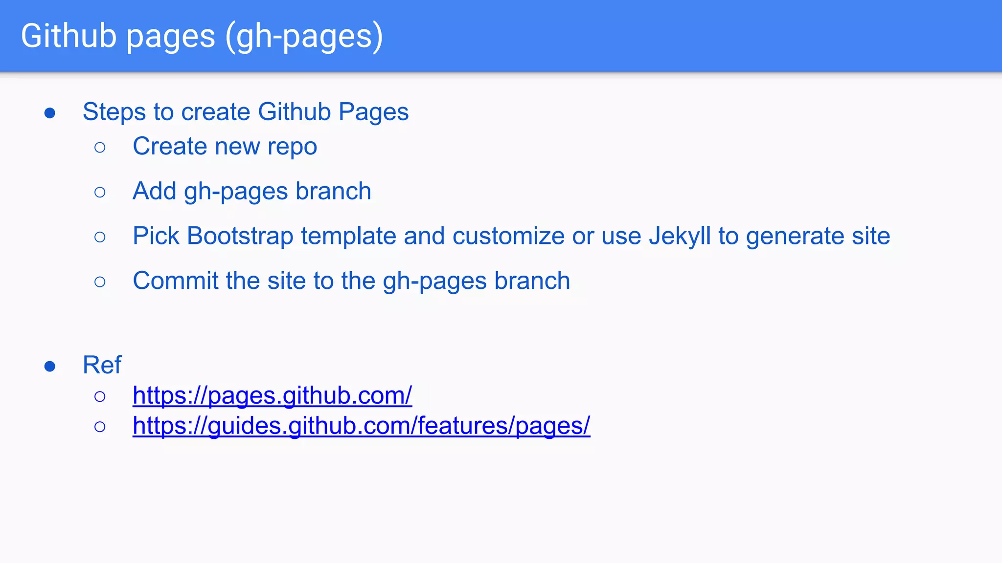 Github pages (gh-pages) ● Steps to create Github Pages ○ Create new repo ○ Add gh-pages branch ○ Pick Bootstrap template and customize or use Jekyll to generate site ○ Commit the site to the gh-pages branch ● Ref ○ https://pages.github.com/ ○ https://guides.github.com/features/pages/ 