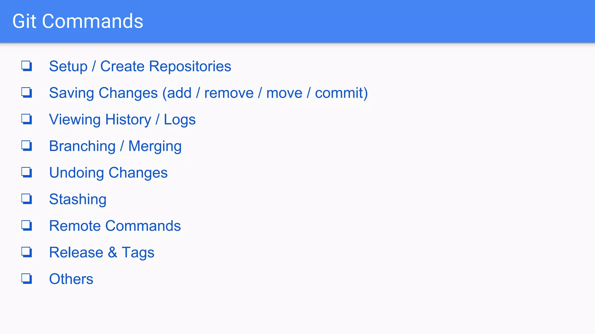 Git Commands ❏ Setup / Create Repositories ❏ Saving Changes (add / remove / move / commit) ❏ Viewing History / Logs ❏ Branching / Merging ❏ Undoing Changes ❏ Stashing ❏ Remote Commands ❏ Release & Tags ❏ Others 