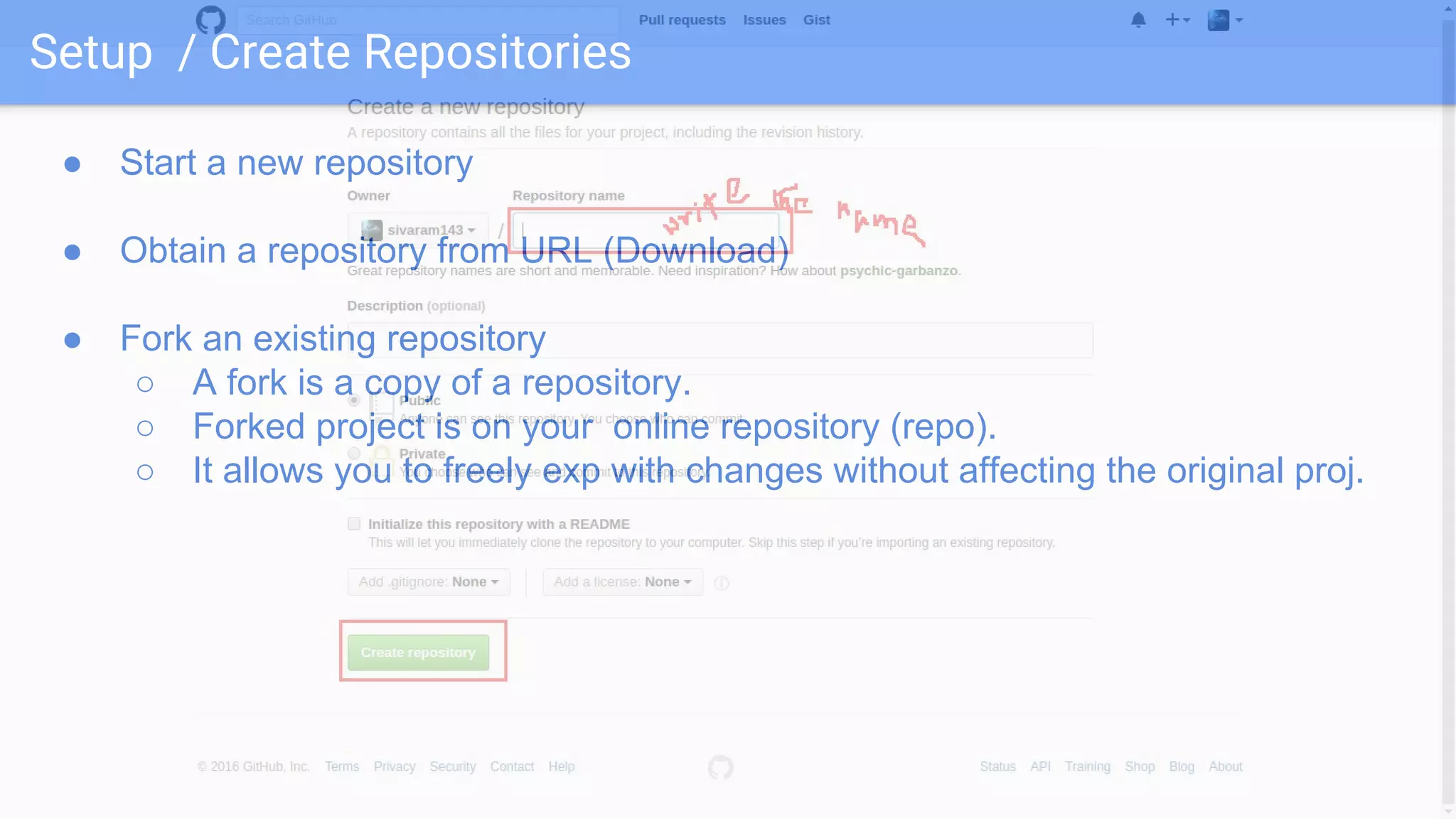 Setup / Create Repositories ● Start a new repository ● Obtain a repository from URL (Download) ● Fork an existing repository ○ A fork is a copy of a repository. ○ Forked project is on your online repository (repo). ○ It allows you to freely exp with changes without affecting the original proj. 