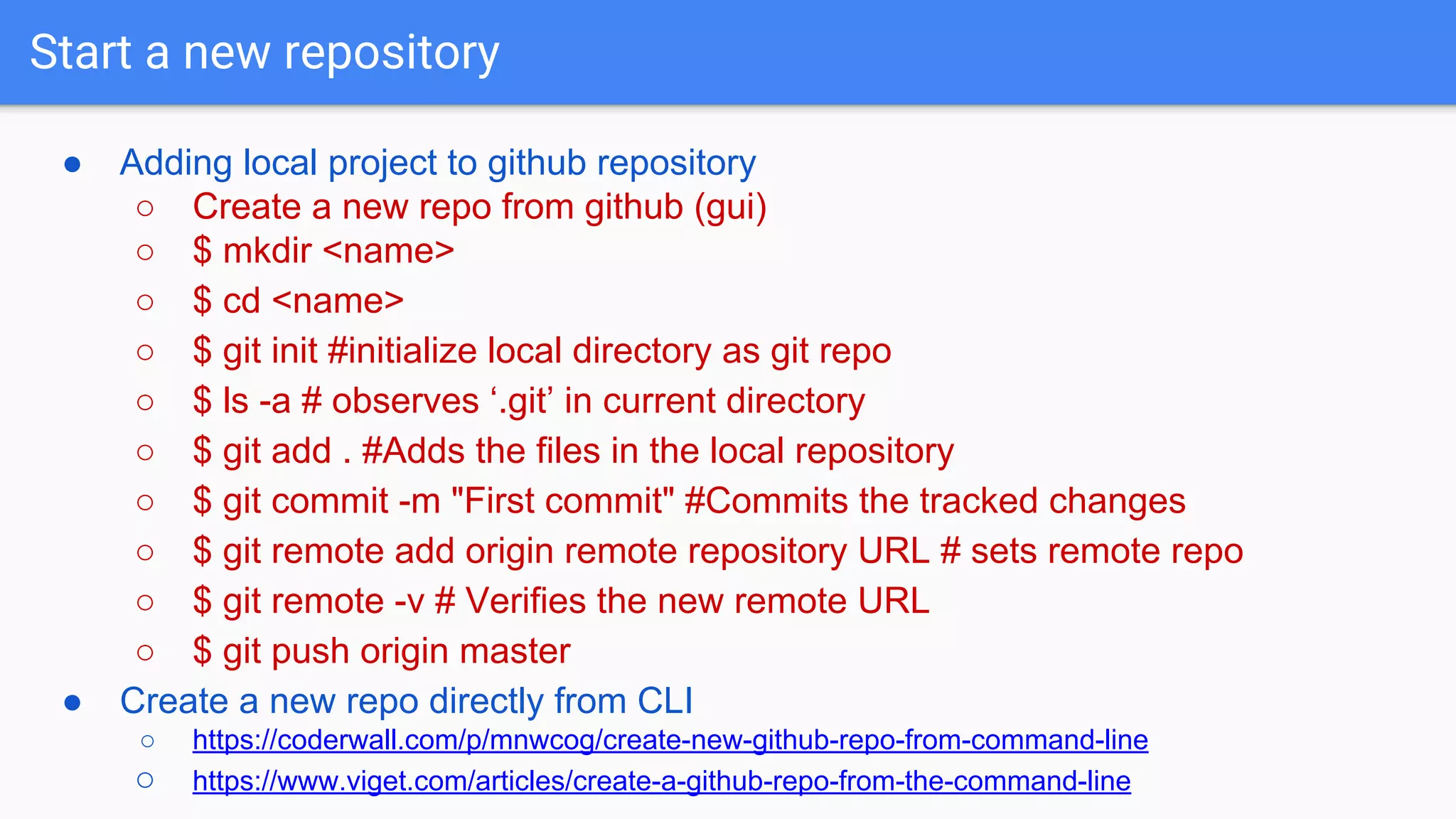 Start a new repository ● Adding local project to github repository ○ Create a new repo from github (gui) ○ $ mkdir <name> ○ $ cd <name> ○ $ git init #initialize local directory as git repo ○ $ ls -a # observes ‘.git’ in current directory ○ $ git add . #Adds the files in the local repository ○ $ git commit -m "First commit" #Commits the tracked changes ○ $ git remote add origin remote repository URL # sets remote repo ○ $ git remote -v # Verifies the new remote URL ○ $ git push origin master ● Create a new repo directly from CLI ○ https://coderwall.com/p/mnwcog/create-new-github-repo-from-command-line ○ https://www.viget.com/articles/create-a-github-repo-from-the-command-line 