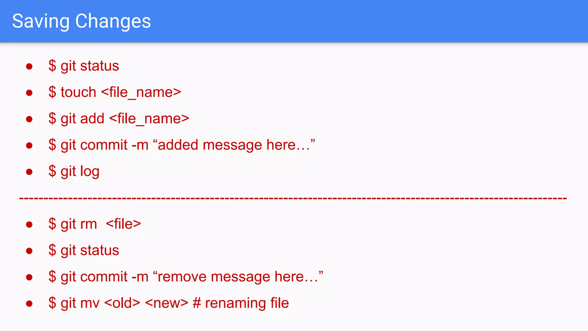 Saving Changes ● $ git status ● $ touch <file_name> ● $ git add <file_name> ● $ git commit -m “added message here…” ● $ git log ---------------------------------------------------------------------------------------------------------------- ● $ git rm <file> ● $ git status ● $ git commit -m “remove message here…” ● $ git mv <old> <new> # renaming file 