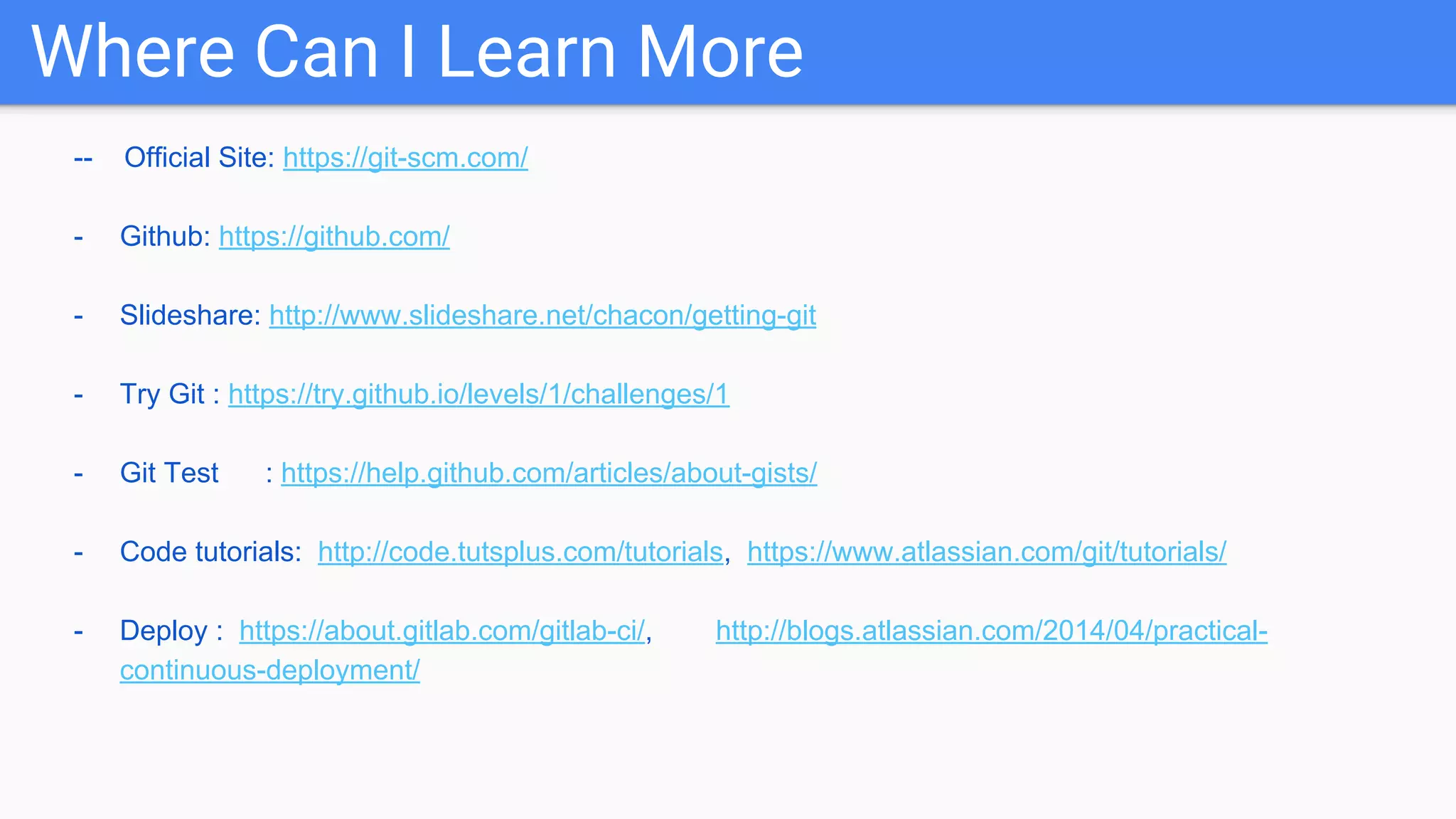 Where Can I Learn More -- Official Site: https://git-scm.com/ - Github: https://github.com/ - Slideshare: http://www.slideshare.net/chacon/getting-git - Try Git : https://try.github.io/levels/1/challenges/1 - Git Test : https://help.github.com/articles/about-gists/ - Code tutorials: http://code.tutsplus.com/tutorials, https://www.atlassian.com/git/tutorials/ - Deploy : https://about.gitlab.com/gitlab-ci/, http://blogs.atlassian.com/2014/04/practical- continuous-deployment/ 