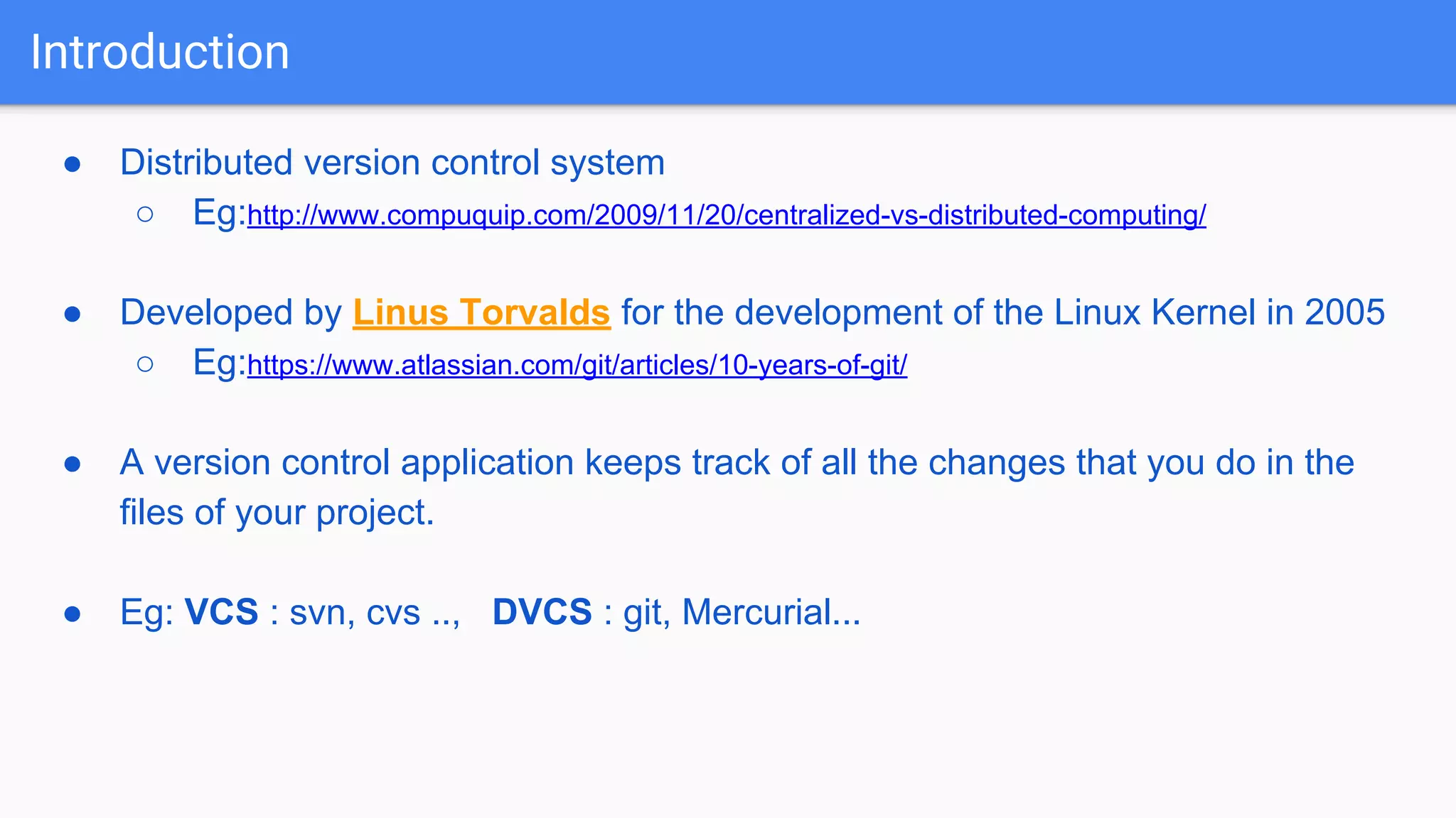 Introduction ● Distributed version control system ○ Eg:http://www.compuquip.com/2009/11/20/centralized-vs-distributed-computing/ ● Developed by Linus Torvalds for the development of the Linux Kernel in 2005 ○ Eg:https://www.atlassian.com/git/articles/10-years-of-git/ ● A version control application keeps track of all the changes that you do in the files of your project. ● Eg: VCS : svn, cvs .., DVCS : git, Mercurial... 