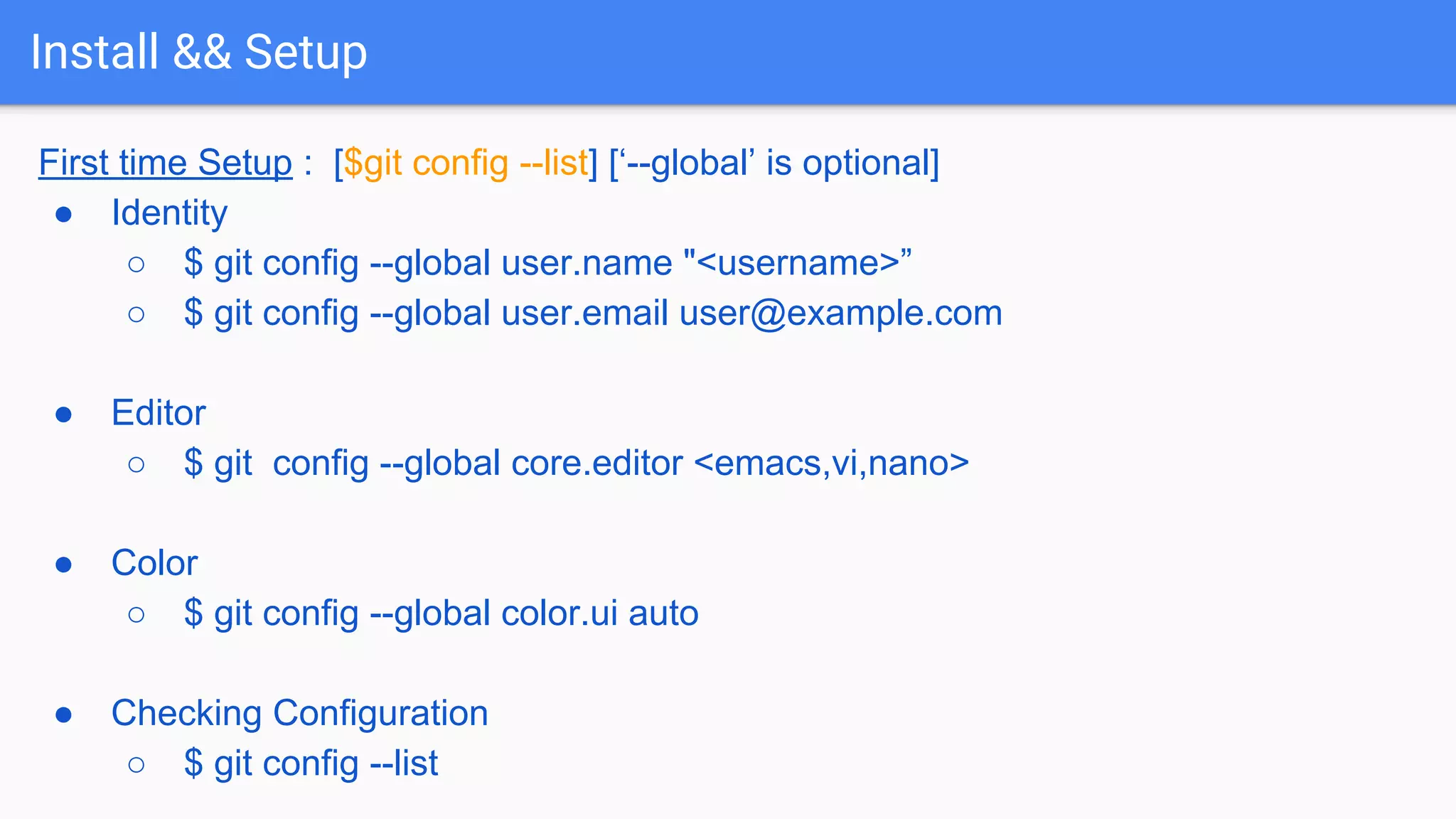 Install && Setup First time Setup : [$git config --list] [‘--global’ is optional] ● Identity ○ $ git config --global user.name "<username>” ○ $ git config --global user.email user@example.com ● Editor ○ $ git config --global core.editor <emacs,vi,nano> ● Color ○ $ git config --global color.ui auto ● Checking Configuration ○ $ git config --list 