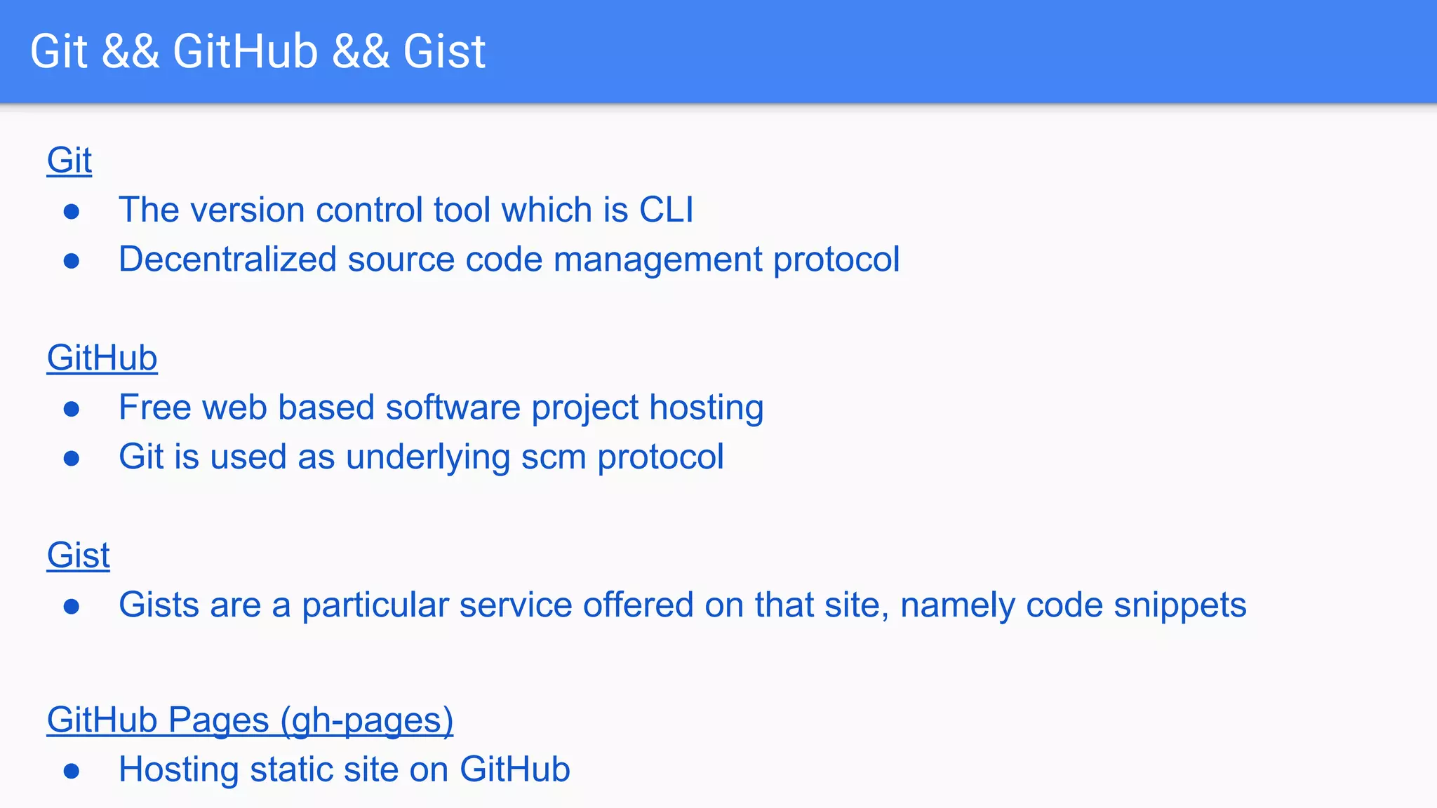Git && GitHub && Gist Git ● The version control tool which is CLI ● Decentralized source code management protocol GitHub ● Free web based software project hosting ● Git is used as underlying scm protocol Gist ● Gists are a particular service offered on that site, namely code snippets GitHub Pages (gh-pages) ● Hosting static site on GitHub 