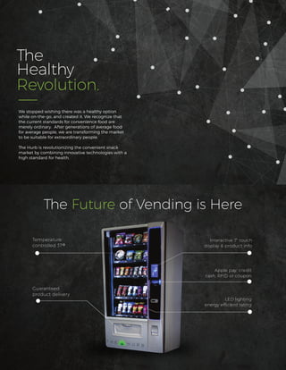 The
Healthy
Revolution.
The Future of Vending is Here
Interactive 7” touch
display & product info
Apple pay, credit
cash, RFID or coupon
LED lighting
energy efﬁcient rating
Guaranteed
product delivery
Temperature
controlled 37
We stopped wishing there was a healthy option
while on-the-go, and created it. We recognize that
the current standards for convenience food are
merely ordinary. After generations of average food
for average people, we are transforming the market
to be suitable for extraordinary people.
The Hurb is revolutionizing the convenient snack
market by combining innovative technologies with a
high standard for health.
 