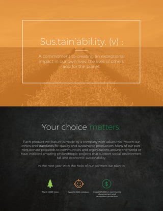 Each product we feature is made by a company with values that match our
ethics and standards for quality and sustainable production. Many of our part-
ners donate proceeds to communities and organizations around the world or
have initiated amazing philanthropic projects that support social, environmen-
tal, and economic sustainability.
In the next year, with the help of our partners we plan to:
Your choice matters.
Plant 3,000 trees Feed 32,000 children, Invest $11,000 in community
development and
ecosystem protection
Sus.tain’abil.ity. (v) :
A commitment to creating an exceptional
impact in our own lives, the lives of others,
and for the planet.
 