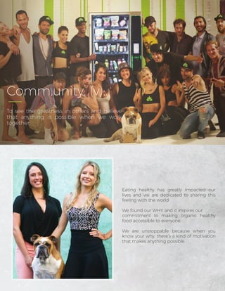 Eating healthy has greatly impacted our
lives and we are dedicated to sharing this
feeling with the world.
We found our WHY and it inspires our
commitment to making organic healthy
food accessible to everyone.
We are unstoppable because when you
know your why, there’s a kind of motivation
that makes anything possible.
Comm.unity. (v):
To see the greatness in others and believe
that anything is possible when we work
together.
 