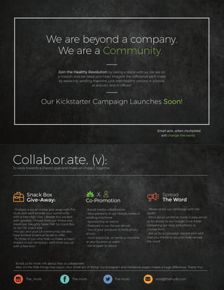 Collab.or.ate. (v):To work towards a shared goal and make an impact, together.
• Produce a social media give-away with The
Hurb and we’ll provide your community
with a free High Vibe Lifestyle box packed
with goodies, Choose from our ﬁtness box,
travel box, Naughty Never Felt So Good Box,
or our OG snack box.
• For you and your LA community, we also
have limited botanical facials to offer.
• To those of you who help us make a major
impact in our campaign, we’ll hook you up
with a free box!
• Social media collaboration
• Your products in our lifestyle boxes or
vending machines
• Sponsorship at events
• Featured in our Recipe ebook!
• You or your products in Hurb photo-
shoots
• Hurb snack bar or vending machine
at your location or event
• We’re open to idea’s!
Snack Box
Give-Away:
• Please share our campaign with the
world!
• Write about us! We’ve made it easy: email
us for access to our Google Drive folder
containing our story and photos to
choose from.
• Ask us for a campaign packet and we’ll
mail you the kit so you can help spread
the word!
Spread
The Word
X
Co-Promotion
Join the Healthy Revolution by taking a stand with us. We are on
a mission and we need your help! Imagine the difference we’ll make
by replacing vending machine junk with healthy options in schools,
at airports, and in ofﬁces?
Our Kickstarter Campaign Launches Soon!
Small acts, when multiplied,
will change the world.
We are beyond a company.
We are a Community.
The_Hurb vote@thehurb.comThe Hurb The Hurb
Email us for more info about how to collaborate!
Also, it’s the little things that count. Your small act of “liking” our Instagram and Facebook pages makes a huge difference. Thank You!
 