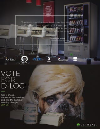 VOTE
FOR
D-LOC!
Talk is cheap.
Get out of the sidelines
and into the game of
creating change.
Join us.
“The Hurb machine is such a convenient way for my
staff and I to grab a healthy pick me up on the go.
We love the different variety of snacks and drinks it
offers and it’s pretty cost effective as well”
- Ashley N. White
Rockefeller Group Development Corporation
 