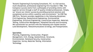 Tectonic Engineering & Surveying Consultants, P.C. is a full-service,
multi-disciplined, professional engineering firm founded in 1986. The
Company's success stems from a philosophy of providing clients with
superior service through a staff of quality-minded professionals. Simply,
we "ensure our clients' success by providing practical solutions and
exceptional service within a positive work environment.” An ENR Top
200 Firm, Tectonic provides capabilities in the following disciplines:
Civil Engineering, Geotechnical Engineering, Environmental
Engineering, Structural Engineering, Construction Inspection, Materials
Testing, Construction Management, Homeland Security and Surveying.
We concentrate our services with the following core market sectors:
Land Development, Telecommunications & Energy, and Transportation.
Specialties
Planning, Engineering, Construction, Program
Management, Civil, Energy, Geotechinical, Structural,
Environmental, Homeland Security, Construction
Inspection, Survey, Materials Testing, Information
Technology
 
