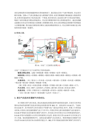 再经过吸收塔内顶部的捕露网将夹带的液体留下。最后脱水后的干气离开吸收塔，经过贫甘
醇冷却器( 甘醇─干气热交换器)后进入销售输气管网。而贫甘醇源源不断地被泵入吸收塔顶
部，在塔内经溢流管向下依次流过每一个塔盘，将在塔内向上流动的天然气中的水蒸汽吸收。
吸满了水的甘醇(富甘醇)从塔底排出，经过贫甘醇缓冲器中的大的预热盘管后，通过闪蒸罐
过滤器后在经过多步换热进入重沸器上的精馏柱顶部。再生出的甘醇溢过重沸器中的挡板流
入甘醇缓冲罐，然后通过甘醇泵将甘醇压力提高到吸收塔的压力，经过甘醇冷却器后进入吸
收塔顶部开始新一轮循环。
2.5 热电工段：
图 14：火电厂工艺流程示意图[10]
火电厂工艺通过以下几个方面罗列了简单的流程：
输煤及燃运系统：运输→卸煤装置→煤场→碎煤机→皮带→原煤仓；
制粉系统：原煤仓→给煤机→磨煤机→粗粉分离器→细粉分离器→煤粉仓→给粉机→燃
烧器→炉膛；
风烟系统：（风）吸风口→冷风道→送风机→暖风器→空预器→热风道→磨煤机
→粗分器→细分器→排粉机→燃烧器→炉膛；
（烟）炉膛→屏过→对流过热器→省煤器→空预器→除尘器→引风机→烟囱→大气。
汽水系统：给水→锅炉→过热蒸汽→汽轮机→凝汽器→给水泵→给水送入锅炉。
灰渣系统：（炉渣）炉膛冷灰斗→除渣装置→冲灰沟→灰渣泵→输灰管→灰场。
（飞灰）除尘器→集灰斗→除灰装置→运灰车→灰加工厂。
3. 部分气化技术在煤制气中的对比：
对于煤制天然气项目来说，固定床或流化床都是值得考虑的很好选择。目前在全世界范
围内运用或考虑的煤气化技术有固定床的鲁奇炉和 BGL 炉，流化床的 U-GAS 炉，气流床
的 E-GAS 炉。其中鲁奇炉已经在美国大平原煤气化厂成功运作将近 30 年，积累了丰厚的成
功经验，在国内大唐克旗的煤制气也于今年开车，中国庆华和大唐阜新的煤制气也在建设中，
U-GAS 炉型现在还没有被用在煤制气项目中，但目前已经有多国公司正在和准备使用此炉。
U-GAS 炉的中试装置在山东枣庄的埃新斯公司运营，新设计的大型 U-GAS 炉正在河南义马
开工兴建，他如果能够顺利开车，也将会成为煤制气关注的焦点。韩国 POSCO 的煤制气项
目运用 E-GAS 技术也在如火如荼的兴建之中。BGL 炉有可能成为我们徐矿煤制气项目的气
 
