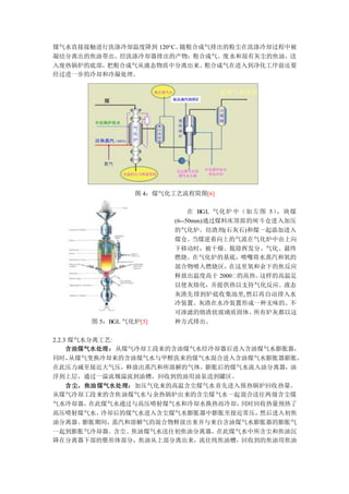 煤气水直接接触进行洗涤冷却温度降到 120°C。随粗合成气排出的粉尘在洗涤冷却过程中被
凝结分离出的焦油带出。经洗涤冷却器排出的产物：粗合成气、废水和混有灰尘的焦油，送
入废热锅炉的底部，把粗合成气从液态物质中分离出来。粗合成气在进入到净化工序前还要
经过进一步的冷却和冷凝处理。
图 4：煤气化工艺流程简图[6]
图 5：BGL 气化炉[5]
在 BGL 气化炉中（如左图 5），块煤
(6--50mm)通过煤料床顶部的闸斗仓进入加压
的气化炉。结渣剂(石灰石)和煤一起添加进入
煤仓。当煤逆着向上的气流在气化炉中由上向
下移动时，被干燥、脱除挥发分、气化、最终
燃烧。在气化炉的基底，喷嘴将水蒸汽和氧的
混合物喷入燃烧区，在这里氧和余下的焦反应
释放出温度高于 2000℃的高热。这样的高温足
以使灰熔化，并提供热以支持气化反应。液态
灰渣先排到炉底收集池里,然后再自动排入水
冷装置。灰渣在水冷装置形成一种无味的、不
可渗滤的熔渣状玻璃质固体。所有炉灰都以这
种方式排出。
2.2.3 煤气水分离工艺:
含油煤气水处理：从煤气冷却工段来的含油煤气水经冷却器后进入含油煤气水膨胀器，
同时，从煤气变换冷却来的含油煤气水与甲醇洗来的煤气水混合进入含油煤气水膨胀器膨胀，
在此压力减至接近大气压，释放出蒸汽和所溶解的气体。膨胀后的煤气水流入油分离器，油
浮到上层，通过一溢流堰溢流到油槽，回收到的油用油泵送到罐区。
含尘，焦油煤气水处理：加压气化来的高温含尘煤气水首先进入预热锅炉回收热量。
从煤气冷却工段来的含焦油煤气水与余热锅炉出来的含尘煤气水一起混合送往两级含尘煤
气水冷却器，在此煤气水通过与高压喷射煤气水和冷却水换热而冷却，同时回收热量预热了
高压喷射煤气水。冷却后的煤气水进入含尘煤气水膨胀器中膨胀至接近常压，然后进入初焦
油分离器。膨胀期间，蒸汽和溶解气的混合物释放出来并与来自含油煤气水膨胀器的膨胀气
一起到膨胀气冷却器。含尘、焦油煤气水送往初焦油分离器，在此煤气水中所含尘和焦油沉
降在分离器下部的锥形体部分，焦油从上部分离出来，流往纯焦油槽，回收到的焦油用焦油
 