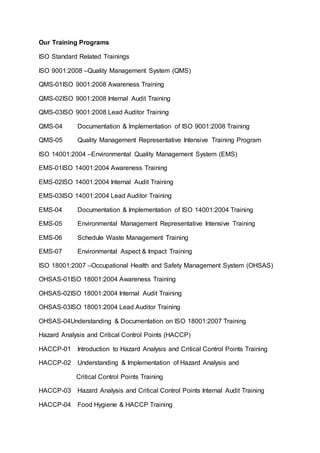 Our Training Programs
ISO Standard Related Trainings
ISO 9001:2008 –Quality Management System (QMS)
QMS-01ISO 9001:2008 Awareness Training
QMS-02ISO 9001:2008 Internal Audit Training
QMS-03ISO 9001:2008 Lead Auditor Training
QMS-04 Documentation & Implementation of ISO 9001:2008 Training
QMS-05 Quality Management Representative Intensive Training Program
ISO 14001:2004 –Environmental Quality Management System (EMS)
EMS-01ISO 14001:2004 Awareness Training
EMS-02ISO 14001:2004 Internal Audit Training
EMS-03ISO 14001:2004 Lead Auditor Training
EMS-04 Documentation & Implementation of ISO 14001:2004 Training
EMS-05 Environmental Management Representative Intensive Training
EMS-06 Schedule Waste Management Training
EMS-07 Environmental Aspect & Impact Training
ISO 18001:2007 –Occupational Health and Safety Management System (OHSAS)
OHSAS-01ISO 18001:2004 Awareness Training
OHSAS-02ISO 18001:2004 Internal Audit Training
OHSAS-03ISO 18001:2004 Lead Auditor Training
OHSAS-04Understanding & Documentation on ISO 18001:2007 Training
Hazard Analysis and Critical Control Points (HACCP)
HACCP-01 Introduction to Hazard Analysis and Critical Control Points Training
HACCP-02 Understanding & Implementation of Hazard Analysis and
Critical Control Points Training
HACCP-03 Hazard Analysis and Critical Control Points Internal Audit Training
HACCP-04 Food Hygiene & HACCP Training
 