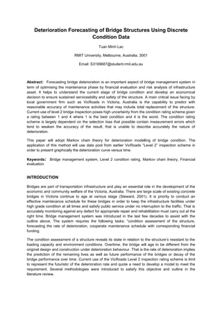 Deterioration Forecasting of Bridge Structures Using Discrete
Condition Data
Tuan Minh Lac
RMIT University, Melbourne, Australia, 3001
Email: S3199687@student.rmit.edu.au
Abstract: Forecasting bridge deterioration is an important aspect of bridge management system in
term of optimising the maintenance phase by financial evaluation and risk analysis of infrastructure
asset. It helps to understand the current stage of bridge condition and develop an economical
decision to ensure sustained serviceability and safety of the structure. A main critical issue facing by
local government firm such as VicRoads in Victoria, Australia is the capability to predict with
reasonable accuracy of maintenance activities that may include total replacement of the structure.
Current use of level 2 bridge inspection poses high uncertainty from the condition rating scheme given
a rating between 1 and 4 where 1 is the best condition and 4 is the worst. The condition rating
scheme is largely dependent on the selection bias that possible contain measurement errors which
tend to weaken the accuracy of the result; that is unable to describe accurately the nature of
deterioration.
This paper will adopt Markov chain theory for deterioration modelling of bridge condition. The
application of this method will use data pool from earlier VicRoads “Level 2” inspection scheme in
order to present graphically the deterioration curve versus time.
Keywords: Bridge management system, Level 2 condition rating, Markov chain theory, Financial
evaluation.
INTRODUCTION
Bridges are part of transportation infrastructure and play an essential role in the development of the
economic and community welfare of the Victoria, Australia. There are large scale of existing concrete
bridges in Victoria continue to age at various stage (Steward, 2001). It is priority to conduct an
effective maintenance schedule for these bridges in order to keep the infrastructure facilities under
high grade condition at all times and satisfy public service under no interruption to the traffic. That is
accurately monitoring against any defect for appropriate repair and rehabilitation must carry out at the
right time. Bridge management system was introduced in the last few decades to assist with the
outline above. The system requires the following tasks: “condition assessment of the structure,
forecasting the rate of deterioration, cooperate maintenance schedule with corresponding financial
funding.
The condition assessment of a structure reveals its state in relation to the structure’s resistant to the
loading capacity and environment conditions. Overtime, the bridge will age to be different from the
original design and construction under deterioration behaviour. That is the rate of deterioration implies
the prediction of the remaining lives as well as future performance of the bridges or decay of the
bridge performance over time. Current use of the VicRoads Level 2 inspection rating scheme is limit
to represent the futuristic of the deterioration rate and quote a need to develop a model to meet the
requirement. Several methodologies were introduced to satisfy this objective and outline in the
literature review.
 