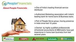 One of India’s leading financial service
distributor
Authorized Marketing association with India’s
leading bank for home loans & Business loans
Part of People Serve group ,having presence
in India since last 10 years
Owned by highly qualified professionals
(Chartered accountants & MBA’s)who have got
experience in home loan business from last
several years
About People Financials
 