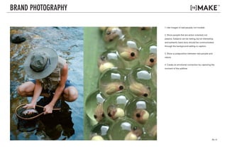 PG. 13
v. 01
v. 03
BRAND PHOTOGRAPHY
1. Use images of real people, not models.
2. Show people that are action oriented, not
passive. Subjects can be resting, but an interesting
and authentic back story should be communicated
through the background setting or caption.
3. Show a juxtaposition between real people and
nature.
4. Create an emotional connection by capturing the
moment of the sublime.
 