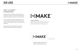 PG. 4
v. 01
v. 03
THE [re]MAKE™
WORDMARK
In keeping with the brand ambition of being creative and
inventive, the "[re]make" wordmark was developed to offer
flexibility and versatility in execution across many mediums.
In order to maintain consistency and legibility, take care to
ensure proper negative space around the marks, and make
proper color choices that offer optimum contrast against any
background.
Please reference the following pages for examples of
proper and improper use of the icon and wordmark.
OUR LOGO
[re]MAKE WORDMARK
The wordmark should always appear in only one color:
PMS 384U, black, or white, with care taken to ensure
sufficient contrast against the background. There is
more information on color onv following pages.
MINIMUM CLEARANCE AROUND LOGO
Use wordmark height as minimum
distance from other elements in layouts.
wordmark height
v. 01
v. 03
v. 02
v. 02
v. 01
v. 03
v. 02
v. 02
 