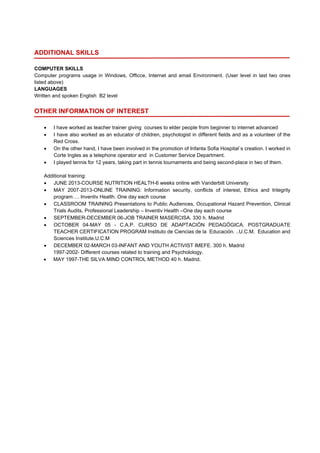 ADDITIONAL SKILLS
COMPUTER SKILLS
Computer programs usage in Windows, Officce, Internet and email Environment. (User level in last two ones
listed above)
LANGUAGES
Written and spoken English B2 level
OTHER INFORMATION OF INTEREST
 I have worked as teacher trainer giving courses to elder people from beginner to internet advanced
 I have also worked as an educator of children, psychologist in different fields and as a volunteer of the
Red Cross.
 On the other hand, I have been involved in the promotion of Infanta Sofia Hospital`s creation. I worked in
Corte Ingles as a telephone operator and in Customer Service Department.
 I played tennis for 12 years, taking part in tennis tournaments and being second-place in two of them.
Additional training:
 JUNE 2013-COURSE NUTRITION HEALTH-6 weeks online with Vanderbilt University
 MAY 2007-2013-ONLINE TRAINING: Information security, conflicts of interest, Ethics and Integrity
program…. Inventiv Health. One day each course
 CLASSROOM TRAINING Presentations to Public Audiences, Occupational Hazard Prevention, Clinical
Trials Audits, Professional Leadership – Inventiv Health –One day each course
 SEPTEMBER-DECEMBER 06-JOB TRAINER MASERCISA. 330 h. Madrid
 OCTOBER 04-MAY 05 - C.A.P. CURSO DE ADAPTACIÓN PEDAGÓGICA. POSTGRADUATE
TEACHER CERTIFICATION PROGRAM Instituto de Ciencias de la Educación. ..U.C.M. Education and
Sciences Institute.U.C.M
 DECEMBER 02-MARCH 03-INFANT AND YOUTH ACTIVIST IMEFE. 300 h. Madrid
1997-2002- Different courses related to training and Psycholology.
 MAY 1997-THE SILVA MIND CONTROL METHOD 40 h. Madrid.
 