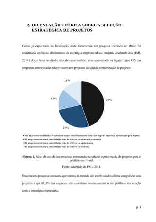 p. 3
2. ORIENTAÇÃO TEÓRICA SOBRE A SELEÇÃO
ESTRATÉGICA DE PROJETOS
Como já explicitado na Introdução deste documento, em pesquisa realizada no Brasil foi
constatado um baixo alinhamento da estratégia empresarial aos projetos desenvolvidos (PMI,
2014). Além deste resultado, cabe destacar também, com apresentado na Figura 1, que 45% das
empresas entrevistadas não possuem um processo de seleção e priorização de projetos.
Figura 1. Nível de uso de um processo estruturado na seleção e priorização de projetos para o
portfólio no Brasil.
Fonte: adaptado de PMI, 2014.
Esta mesma pesquisa constatou que menos da metade dos entrevistados afirma categorizar seus
projetos e que 81,3% das empresas não reavaliam continuamente o seu portfólio em relação
com a estratégia empresarial.
 