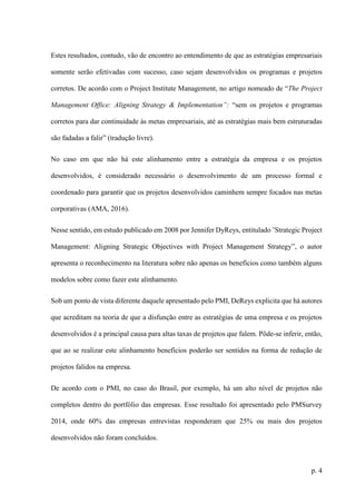 p. 4
Estes resultados, contudo, vão de encontro ao entendimento de que as estratégias empresariais
somente serão efetivadas com sucesso, caso sejam desenvolvidos os programas e projetos
corretos. De acordo com o Project Institute Management, no artigo nomeado de “The Project
Management Office: Aligning Strategy & Implementation”: “sem os projetos e programas
corretos para dar continuidade às metas empresariais, até as estratégias mais bem estruturadas
são fadadas a falir” (tradução livre).
No caso em que não há este alinhamento entre a estratégia da empresa e os projetos
desenvolvidos, é considerado necessário o desenvolvimento de um processo formal e
coordenado para garantir que os projetos desenvolvidos caminhem sempre focados nas metas
corporativas (AMA, 2016).
Nesse sentido, em estudo publicado em 2008 por Jennifer DyReys, entitulado ˜Strategic Project
Management: Aligning Strategic Objectives with Project Management Strategy”, o autor
apresenta o reconhecimento na literatura sobre não apenas os benefícios como também alguns
modelos sobre como fazer este alinhamento.
Sob um ponto de vista diferente daquele apresentado pelo PMI, DeReys explicita que há autores
que acreditam na teoria de que a disfunção entre as estratégias de uma empresa e os projetos
desenvolvidos é a principal causa para altas taxas de projetos que falem. Pôde-se inferir, então,
que ao se realizar este alinhamento benefícios poderão ser sentidos na forma de redução de
projetos falidos na empresa.
De acordo com o PMI, no caso do Brasil, por exemplo, há um alto nível de projetos não
completos dentro do portfólio das empresas. Esse resultado foi apresentado pelo PMSurvey
2014, onde 60% das empresas entrevistas responderam que 25% ou mais dos projetos
desenvolvidos não foram concluídos.
 