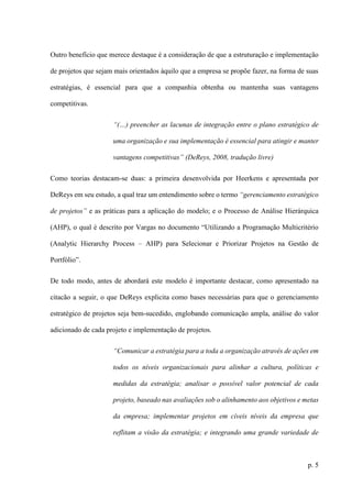 p. 5
Outro benefício que merece destaque é a consideração de que a estruturação e implementação
de projetos que sejam mais orientados àquilo que a empresa se propõe fazer, na forma de suas
estratégias, é essencial para que a companhia obtenha ou mantenha suas vantagens
competitivas.
“(…) preencher as lacunas de integração entre o plano estratégico de
uma organização e sua implementação é essencial para atingir e manter
vantagens competitivas” (DeReys, 2008, tradução livre)
Como teorias destacam-se duas: a primeira desenvolvida por Heerkens e apresentada por
DeReys em seu estudo, a qual traz um entendimento sobre o termo “gerenciamento estratégico
de projetos” e as práticas para a aplicação do modelo; e o Processo de Análise Hierárquica
(AHP), o qual é descrito por Vargas no documento “Utilizando a Programação Multicritério
(Analytic Hierarchy Process – AHP) para Selecionar e Priorizar Projetos na Gestão de
Portfólio”.
De todo modo, antes de abordará este modelo é importante destacar, como apresentado na
citacão a seguir, o que DeReys explicita como bases necessárias para que o gerenciamento
estratégico de projetos seja bem-sucedido, englobando comunicação ampla, análise do valor
adicionado de cada projeto e implementação de projetos.
“Comunicar a estratégia para a toda a organização através de ações em
todos os níveis organizacionais para alinhar a cultura, políticas e
medidas da estratégia; analisar o possível valor potencial de cada
projeto, baseado nas avaliações sob o alinhamento aos objetivos e metas
da empresa; implementar projetos em cíveis níveis da empresa que
reflitam a visão da estratégia; e integrando uma grande variedade de
 