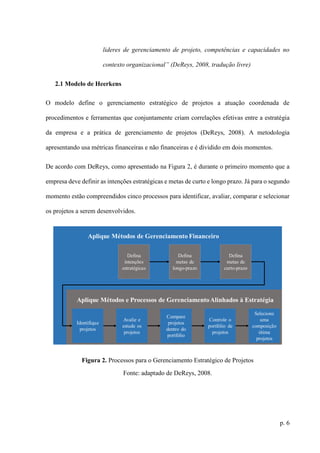 p. 6
lideres de gerenciamento de projeto, competências e capacidades no
contexto organizacional” (DeReys, 2008, tradução livre)
2.1 Modelo de Heerkens
O modelo define o gerenciamento estratégico de projetos a atuação coordenada de
procedimentos e ferramentas que conjuntamente criam correlações efetivas entre a estratégia
da empresa e a prática de gerenciamento de projetos (DeReys, 2008). A metodologia
apresentando usa métricas financeiras e não financeiras e é dividido em dois momentos.
De acordo com DeReys, como apresentado na Figura 2, é durante o primeiro momento que a
empresa deve definir as intenções estratégicas e metas de curto e longo prazo. Já para o segundo
momento estão compreendidos cinco processos para identificar, avaliar, comparar e selecionar
os projetos a serem desenvolvidos.
Figura 2. Processos para o Gerenciamento Estratégico de Projetos
Fonte: adaptado de DeReys, 2008.
 