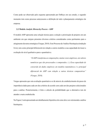 p. 7
Como pode ser observado pelo esquema apresentado por DeReys em seu estudo, o segundo
momento tem como processo antecessores a definição de todo o planejamento estratégico da
empresa.
2.2 Modelo Analytic Hierarchy Process - AHP
O modelo AHP apresenta uma solução técnica para a seleção e priorização de projetos em um
ambiente em que estejam presentes diversos critérios considerados como pertinentes para o
atingimento da meta estratégica (Vargas, 2010). Este Processo de Análise Hierárquica (tradução
livre), tem como principal diferencial em relação a outros modelos a sua capacidade de trazer a
avaliação do nível qualitativo para o quantitativo:
“O AHP transforma as comparações, muitas vezes empíricas, em valores
numéricos que são processados e comparados. (..) Essa capacidade de
conversão de dados empíricos em modelos matemáticos é o principal
diferencial do AHP com relação a outras técnicas comparativas”
(Vargas, 2010).
Vargas apresenta que esta avaliação quantitativa se dá através do estabelecimento de pesos de
importância dada para cada um dos critérios de acordo com cada um dos projetos selecionados
para a análise. Posteriormente, é feito o cálculo da probabilidade que a alternativa tem de
atender a meta estabelecida.
Na Figura 3 está apresentada um detalhamento hipotético de como deve ser estruturada a análise
hierárquica.
 