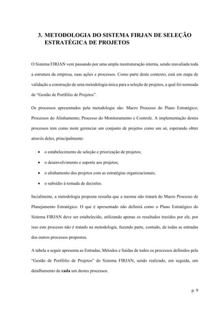 p. 9
3. METODOLOGIA DO SISTEMA FIRJAN DE SELEÇÃO
ESTRATÉGICA DE PROJETOS
O Sistema FIRJAN vem passando por uma ampla reestruturação interna, sendo reavaliada toda
a estrutura da empresa, suas ações e processos. Como parte deste contexto, está em etapa de
validação a construção de uma metodologia única para a seleção de projetos, a qual foi nomeada
de “Gestão de Portfólio de Projetos”.
Os processos apresentados pela metodologia são: Macro Processo do Plano Estratégico;
Processos do Alinhamento; Processo do Monitoramento e Controle. A implementação destes
processos tem como mote gerenciar um conjunto de projetos como um só, esperando obter
através deles, principalmente:
 o estabelecimento de seleção e priorização de projetos;
 o desenvolvimento e suporte aos projetos;
 o alinhamento dos projetos com as estratégias organizacionais;
 o subsídio à tomada de decisões.
Incialmente, a metodologia proposta ressalta que a mesma não tratará do Macro Processo de
Planejamento Estratégico. O que é apresentado não definirá como o Plano Estratégico do
Sistema FIRJAN deve ser estabelecido, utilizando apenas os resultados trazidos por ele, por
isso este processo não é tratado na metodologia, fazendo parte, contudo, de todas as entradas
dos outros processos propostos.
A tabela a seguir apresenta as Entradas, Métodos e Saídas de todos os processos definidos pela
“Gestão de Portfólio de Projetos” do Sistema FIRJAN, sendo realizado, em seguida, um
detalhamento de cada um destes processos.
 