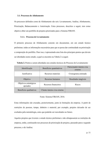 p. 11
3.1. Processos do Alinhamento
Os processos definidos como de Alinhamento são seis: Levantamento, Análise, Alinhamento,
Priorização, Balanceamento e Autorização. Estes processos, descritos a seguir, tem como
objetivo obter um portfólio de projetos priorizados para o Sistema FIRJAN.
3.1.1. Processo de Levantamento
O primeiro processo de Alinhamento consiste em documentar, em um estudo técnico
preliminar, todas as informações necessárias para que se possa dar continuidade na priorização
e composição do portfólio. Para isso, é apresentada uma lista dos principais pontos que devem
ser abordados neste estudo, a qual se encontra na Tabela 2 a seguir.
Tabela 2. Pontos a serem abordados nos estudos técnicos do Processo de Levantamento
Identificação Benefícios quantitativos
Patrocinador interno e/ou
externo
Justificativa Recursos materiais Cronograma estimado
Objetivo Recursos humanos Resultados tangíveis
Objetivos estratégicos
apoiados
Recursos financeiros Riscos
Benefícios qualitativos Cliente interno e/ou externo
Fonte: Sistema FIRJAN, 2016.
Estas informações são cruzadas, posteriormente, junto às limitações da empresa. A partir de
restrições de pessoas, tempo, dinheiro e material, por exemplo, projetos deixarão de ser
avaliados pela metodologia, estes que poderão ser reavaliados no futuro.
Aqueles projetos que tiverem o estudo técnico preliminar e não ultrapassarem as restrições da
empresa, então, continuarão nos processos de priorização de projetos, passando para o segundo
processo, o de Análise.
 