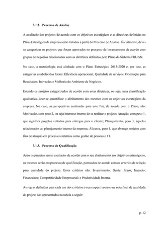 p. 12
3.1.2. Processo de Análise
A avaliação dos projetos de acordo com os objetivos estratégicos e as diretrizes definidas no
Plano Estratégico da empresa serão tratados a partir do Processo de Análise. Inicialmente, deve-
se categorizar os projetos que foram aprovados no processo de levantamento de acordo com
grupos de negócios relacionados com as diretrizes definidas pelo Plano do Sistema FIRJAN.
No caso, a metodologia está alinhada com o Plano Estratégico 2015-2020 e, por isso, as
categorias estabelecidas foram: Eficiência operacional; Qualidade de serviços; Orientação para
Resultados; Inovação; e Melhoria do Ambiente de Negócios.
Estando os projetos categorizados de acordo com estas diretrizes, ou seja, uma classificação
qualitativa, deve-se quantificar o alinhamento dos mesmos com os objetivos estratégicos da
empresa. No caso, as perspectivas analisadas para este fim, de acordo com o Plano, são:
Motivação, com peso 2, ou seja interesse interno de se realizar o projeto; Atuação, com peso 1,
que significa projetos voltados para entregas para o cliente; Planejamento, peso 3, aqueles
relacionados ao planejamento interno da empresa; Alicerce, peso 1, que abrange projetos com
fins de atuação em processos internos como gestão de pessoas e TI.
3.1.3. Processo de Qualificação
Após os projetos serem avaliados de acordo com o seu alinhamento aos objetivos estratégicos,
os mesmos serão, no processo de qualificação, pontuados de acordo com os critérios de seleção
para qualidade do projeto. Estes critérios são: Investimento; Gente; Prazo; Impacto;
Financeiros; Competitividade Empresarial; e Produtividade Interna.
As regras definidas para cada um dos critérios o seu respectivo peso na nota final de qualidade
do projeto são apresentadas na tabela a seguir:
 